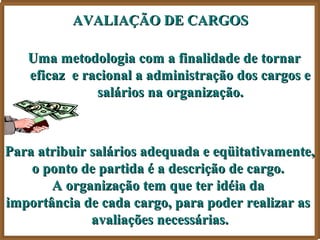 AVALIAÇÃO DE CARGOS

   Uma metodologia com a finalidade de tornar
   eficaz e racional a administração dos cargos e
              salários na organização.



Para atribuir salários adequada e eqüitativamente,
    o ponto de partida é a descrição de cargo.
       A organização tem que ter idéia da
importância de cada cargo, para poder realizar as
              avaliações necessárias.
 