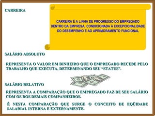 CARREIRA

                      CARREIRA É A LINHA DE PROGRESSO DO EMPREGADO
                   DENTRO DA EMPRESA, CONDICIONADA À EXCEPCIONALIDADE
                      DO DESEMPENHO E AO APRIMORAMENTO FUNCIONAL




SALÁRIO ABSOLUTO

REPRESENTA O VALOR EM DINHEIRO QUE O EMPREGADO RECEBE PELO
TRABALHO QUE EXECUTA, DETERMINANDO SEU “STATUS”.



SALÁRIO RELATIVO
REPRESENTA A COMPARAÇÃO QUE O EMPREGADO FAZ DE SEU SALÁRIO
COM OS DOS DEMAIS COMPANHEIROS.
É NESTA COMPARAÇÃO QUE SURGE O CONCEITO DE EQÜIDADE
SALARIAL INTERNA E EXTERNAMENTE.
 
