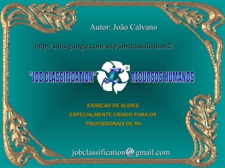 Autor: João Calvano

http://sites.google.com/site/jobclassification2/




                  EXIBIÇÃO DE SLIDES
            ESPECIALMENTE CRIADO PARA OS
                 PROFISSIONAIS DE RH




            jobclassification     gmail.com
 