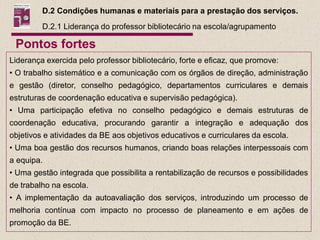 D.2 Condições humanas e materiais para a prestação dos serviços.
         D.2.1 Liderança do professor bibliotecário na escola/agrupamento

 Pontos fortes
Liderança exercida pelo professor bibliotecário, forte e eficaz, que promove:
• O trabalho sistemático e a comunicação com os órgãos de direção, administração
e gestão (diretor, conselho pedagógico, departamentos curriculares e demais
estruturas de coordenação educativa e supervisão pedagógica).
• Uma participação efetiva no conselho pedagógico e demais estruturas de
coordenação educativa, procurando garantir a integração e adequação dos
objetivos e atividades da BE aos objetivos educativos e curriculares da escola.
• Uma boa gestão dos recursos humanos, criando boas relações interpessoais com
a equipa.
• Uma gestão integrada que possibilita a rentabilização de recursos e possibilidades
de trabalho na escola.
• A implementação da autoavaliação dos serviços, introduzindo um processo de
melhoria contínua com impacto no processo de planeamento e em ações de
promoção da BE.
 