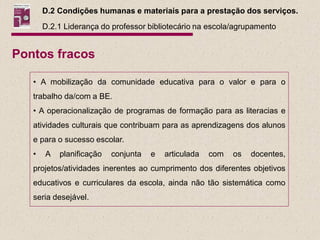 D.2 Condições humanas e materiais para a prestação dos serviços.
       D.2.1 Liderança do professor bibliotecário na escola/agrupamento


Pontos fracos

   • A mobilização da comunidade educativa para o valor e para o
   trabalho da/com a BE.
   • A operacionalização de programas de formação para as literacias e
   atividades culturais que contribuam para as aprendizagens dos alunos
   e para o sucesso escolar.
   •   A   planificação   conjunta   e   articulada   com   os   docentes,
   projetos/atividades inerentes ao cumprimento dos diferentes objetivos
   educativos e curriculares da escola, ainda não tão sistemática como
   seria desejável.
 