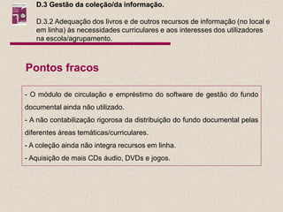 D.3 Gestão da coleção/da informação.

   D.3.2 Adequação dos livros e de outros recursos de informação (no local e
   em linha) às necessidades curriculares e aos interesses dos utilizadores
   na escola/agrupamento.



Pontos fracos

- O módulo de circulação e empréstimo do software de gestão do fundo
documental ainda não utilizado.
- A não contabilização rigorosa da distribuição do fundo documental pelas
diferentes áreas temáticas/curriculares.
- A coleção ainda não integra recursos em linha.
- Aquisição de mais CDs áudio, DVDs e jogos.
 