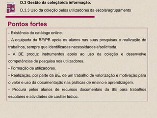 D.3 Gestão da coleção/da informação.
      D.3.3 Uso da coleção pelos utilizadores da escola/agrupamento


Pontos fortes
- Existência do catálogo online.
- A equipada da BE/PB apoia os alunos nas suas pesquisas e realização de
trabalhos, sempre que identificadas necessidades e/solicitada.
- A BE produz instrumentos apoio ao uso da coleção e desenvolve
competências de pesquisa nos utilizadores.
- Formação de utilizadores.
- Realização, por parte da BE, de um trabalho de valorização e motivação para
o valor e uso da documentação nas práticas de ensino e aprendizagem.
- Procura pelos alunos de recursos documentais da BE para trabalhos
escolares e atividades de caráter lúdico.
 