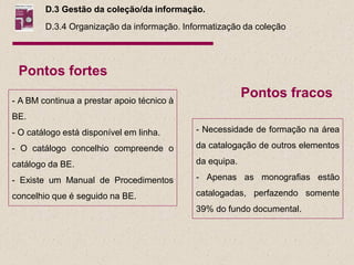 D.3 Gestão da coleção/da informação.
        D.3.4 Organização da informação. Informatização da coleção




 Pontos fortes

- A BM continua a prestar apoio técnico à
                                                         Pontos fracos
BE.
- O catálogo está disponível em linha.      - Necessidade de formação na área

- O catálogo concelhio compreende o         da catalogação de outros elementos

catálogo da BE.                             da equipa.

- Existe um Manual de Procedimentos         - Apenas as monografias estão

concelhio que é seguido na BE.              catalogadas, perfazendo somente
                                            39% do fundo documental.
 