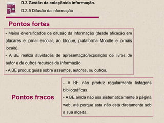 D.3 Gestão da coleção/da informação.
           D.3.5 Difusão da informação


 Pontos fortes
- Meios diversificados de difusão da informação (desde afixação em
placares e jornal escolar, ao blogue, plataforma Moodle e jornais
locais).
- A BE realiza atividades de apresentação/exposição de livros de
autor e de outros recursos de informação.
- A BE produz guias sobre assuntos, autores, ou outros.


                                - A BE não produz regularmente listagens
                                bibliográficas.
   Pontos fracos                - A BE ainda não usa sistematicamente a página
                                web, até porque esta não está diretamente sob
                                a sua alçada.
 