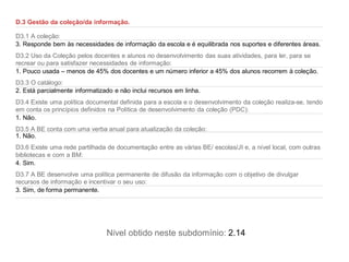 D.3 Gestão da coleção/da informação.

D3.1 A coleção:
3. Responde bem às necessidades de informação da escola e é equilibrada nos suportes e diferentes áreas.
D3.2 Uso da Coleção pelos docentes e alunos no desenvolvimento das suas atividades, para ler, para se
recrear ou para satisfazer necessidades de informação:
1. Pouco usada – menos de 45% dos docentes e um número inferior a 45% dos alunos recorrem à coleção.
D3.3 O catálogo:
2. Está parcialmente informatizado e não inclui recursos em linha.
D3.4 Existe uma política documental definida para a escola e o desenvolvimento da coleção realiza-se, tendo
em conta os princípios definidos na Política de desenvolvimento da coleção (PDC):
1. Não.
D3.5 A BE conta com uma verba anual para atualização da coleção:
1. Não.
D3.6 Existe uma rede partilhada de documentação entre as várias BE/ escolas/JI e, a nível local, com outras
bibliotecas e com a BM:
4. Sim.
D3.7 A BE desenvolve uma política permanente de difusão da informação com o objetivo de divulgar
recursos de informação e incentivar o seu uso:
3. Sim, de forma permanente.




                                Nível obtido neste subdomínio: 2.14
 