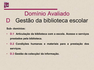 Domínio Avaliado
D Gestão da biblioteca escolar
Sub- domínios:

•   D.1 Articulação da biblioteca com a escola. Acesso e serviços
    prestados pela biblioteca.

•   D.2 Condições humanas e materiais para a prestação dos
    serviços.

•   D.3 Gestão da colecção/ da informação.
 