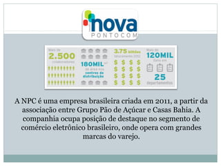 A NPC é uma empresa brasileira criada em 2011, a partir da
associação entre Grupo Pão de Açúcar e Casas Bahia. A
companhia ocupa posição de destaque no segmento de
comércio eletrônico brasileiro, onde opera com grandes
marcas do varejo.

 