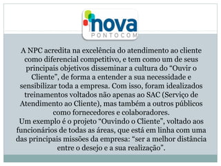 A NPC acredita na excelência do atendimento ao cliente
como diferencial competitivo, e tem como um de seus
principais objetivos disseminar a cultura do “Ouvir o
Cliente”, de forma a entender a sua necessidade e
sensibilizar toda a empresa. Com isso, foram idealizados
treinamentos voltados não apenas ao SAC (Serviço de
Atendimento ao Cliente), mas também a outros públicos
como fornecedores e colaboradores.
Um exemplo é o projeto “Ouvindo o Cliente”, voltado aos
funcionários de todas as áreas, que está em linha com uma
das principais missões da empresa: “ser a melhor distância
entre o desejo e a sua realização”.

 