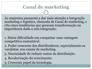 Canal de marketing
As empresas passaram a dar mais atenção a integração
marketing e logística, chamada de Canal de marketing, e
cita cinco tendências que geraram transformação na
importância dada a esta integração:
1. Maior dificuldade em conquistar uma vantagem
competitiva sustentável.
2. Poder crescente dos distribuidores, especialmente os
varejistas, nos canais de marketing.
3. Necessidade de reduzir custos de distribuição.
4. Revalorização do crescimento.
5. Crescente papel da tecnologia.

 