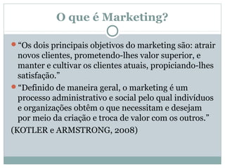 O que é Marketing?
“Os dois principais objetivos do marketing são: atrair

novos clientes, prometendo-lhes valor superior, e
manter e cultivar os clientes atuais, propiciando-lhes
satisfação.”
“Definido de maneira geral, o marketing é um
processo administrativo e social pelo qual indivíduos
e organizações obtêm o que necessitam e desejam
por meio da criação e troca de valor com os outros.”
(KOTLER e ARMSTRONG, 2008)

 