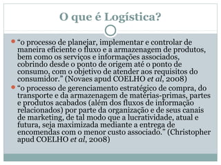 O que é Logística?
“o processo de planejar, implementar e controlar de

maneira eficiente o fluxo e a armazenagem de produtos,
bem como os serviços e informações associados,
cobrindo desde o ponto de origem até o ponto de
consumo, com o objetivo de atender aos requisitos do
consumidor.” (Novaes apud COELHO et al, 2008)
“o processo de gerenciamento estratégico de compra, do
transporte e da armazenagem de matérias-primas, partes
e produtos acabados (além dos fluxos de informação
relacionados) por parte da organização e de seus canais
de marketing, de tal modo que a lucratividade, atual e
futura, seja maximizada mediante a entrega de
encomendas com o menor custo associado.” (Christopher
apud COELHO et al, 2008)

 