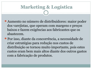 Marketing & Logística
Aumento no número de distribuidores: maior poder

dos varejistas, que operam com margens e preços
baixos e fazem exigências aos fabricantes que os
abastecem.
Por isso, diante da concorrência, a necessidade de
criar estratégias para redução nos custos de
distribuição se tornou muito importante, pois estes
custos eram bem mais altos diante dos outros gastos
com a fabricação de produtos.

 