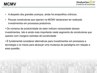 10
• A despeito dos grandes avanços, ainda há empecilhos crônicos.
• Poucas construtoras que operam no MCMV declararam ter realizado
investimentos em processos produtivos.
• Os números de produtividade do setor indicam necessidade desses
investimentos. Isto é ainda mais importante neste segmento de construtoras que
operam com margens estreitas de lucratividade
• É fundamental considerar alternativas para investimentos em processos e
tecnologia e os meios para alcançar uma mudança de paradigma em relação a
essa questão.
MCMV
 