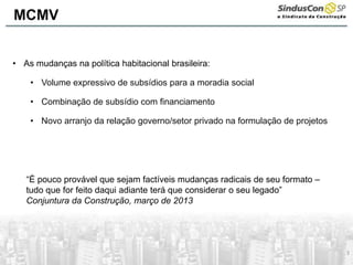 3
• As mudanças na política habitacional brasileira:
• Volume expressivo de subsídios para a moradia social
• Combinação de subsídio com financiamento
• Novo arranjo da relação governo/setor privado na formulação de projetos
“É pouco provável que sejam factíveis mudanças radicais de seu formato –
tudo que for feito daqui adiante terá que considerar o seu legado”
Conjuntura da Construção, março de 2013
MCMV
 
