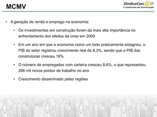 4
• A geração de renda e emprego na economia:
• Os investimentos em construção foram da mais alta importância no
enfrentamento dos efeitos da crise em 2009
• Em um ano em que a economia como um todo praticamente estagnou, o
PIB do setor registrou crescimento real de 8,3%, sendo que o PIB das
construtoras cresceu 18%
• O número de empregados com carteira cresceu 8,6%, o que representou
266 mil novos postos de trabalho no ano
• Crescimento disseminado pelas regiões
MCMV
 