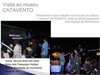 Visita ao museu CATAVENTO Finalizamos nosso trabalho num museu de ciência, o museu CATAVENTO, onde os alunos passaram pelo espaço de Astronomia. Acima: Alunos observam fotos feitas pelo Telescópio Hubble; Direita: Simulação do movimento anual do Sol. 
