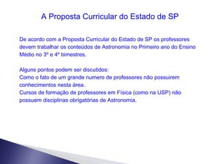 A Proposta Curricular do Estado de SP De acordo com a Proposta Curricular do Estado de SP os professores devem trabalhar os conteúdos de Astronomia no Primeiro ano do Ensino Médio no 3º e 4º bimestres. Alguns pontos podem ser discutidos:  Como o fato de um grande numero de professores não possuirem conhecimentos nesta área. Cursos de formação de professores em Física (como na USP) não possuem disciplinas obrigatórias de Astronomia. 