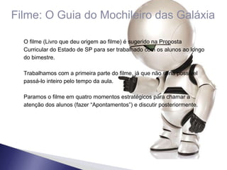 Filme: O Guia do Mochileiro das Galáxia O filme (Livro que deu origem ao filme) é sugerido na Proposta Curricular do Estado de SP para ser trabalhado com os alunos ao longo do bimestre. Trabalhamos com a primeira parte do filme, já que não seria possível passá-lo inteiro pelo tempo da aula. Paramos o filme em quatro momentos estratégicos para chamar a atenção dos alunos (fazer “Apontamentos”) e discutir posteriormente. 