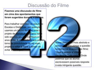 Discussão do Filme Fizemos uma discussão do filme em cima dos apontamentos que foram sugeridos durante o mesmo . Para trabalhar com eles os assuntos: Escalas e Distâncias, por exemplo, usamos um trecho do filme onde o projeto de demolição da Terra havia sido exposto em Alfa Centauro à 50 anos atrás. A discussão girava em torno da possibilidade de ver esse projeto e voltar à Terra a tempo de evitar a demilição. Numa discussão mais abstrata e provocativa discutimos a questão fundamental levantada no filme: “Qual o sentido a Vida, o Universo e Tudo mais?” Onde pedimos que os alunos escrevessem possíveis resposta à esta intrigante questão. 
