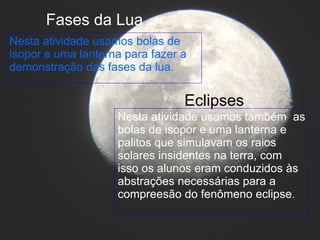 Nesta atividade usamos bolas de isopor e uma lanterna para fazer a demonstração das fases da lua. Fases da Lua Eclipses Nesta atividade usamos também  as bolas de isopor e uma lanterna e palitos que simulavam os raios solares insidentes na terra, com isso os alunos eram conduzidos às abstrações necessárias para a compreesão do fenômeno eclipse . 