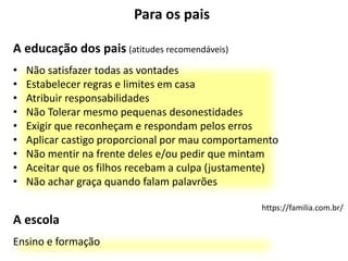 Para os pais
A educação dos pais (atitudes recomendáveis)
• Não satisfazer todas as vontades
• Estabelecer regras e limites em casa
• Atribuir responsabilidades
• Não Tolerar mesmo pequenas desonestidades
• Exigir que reconheçam e respondam pelos erros
• Aplicar castigo proporcional por mau comportamento
• Não mentir na frente deles e/ou pedir que mintam
• Aceitar que os filhos recebam a culpa (justamente)
• Não achar graça quando falam palavrões
https://familia.com.br/
A escola
Ensino e formação
 