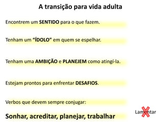 A transição para vida adulta
Tenham um “ÍDOLO” em quem se espelhar.
Encontrem um SENTIDO para o que fazem.
Estejam prontos para enfrentar DESAFIOS.
Tenham uma AMBIÇÃO e PLANEJEM como atingí-la.
Verbos que devem sempre conjugar:
Sonhar, acreditar, planejar, trabalhar
Lamentar
 