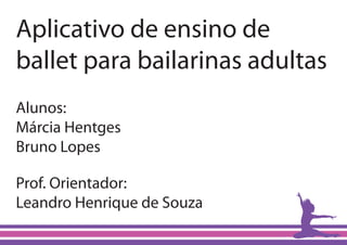 Aplicativo de ensino de
ballet para bailarinas adultas
Alunos:
Márcia Hentges
Bruno Lopes

Prof. Orientador:
Leandro Henrique de Souza
 