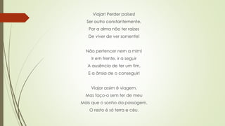 Viajar! Perder países!
Ser outro constantemente,
Por a alma não ter raízes
De viver de ver somente!
Não pertencer nem a mim!
Ir em frente, ir a seguir
A ausência de ter um fim,
E a ânsia de o conseguir!
Viajar assim é viagem.
Mas faço-o sem ter de meu
Mais que o sonho da passagem.
O resto é só terra e céu.
 