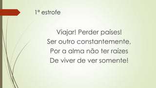 1ª estrofe
Viajar! Perder países!
Ser outro constantemente,
Por a alma não ter raízes
De viver de ver somente!
 