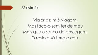 3ª estrofe
Viajar assim é viagem.
Mas faço-o sem ter de meu
Mais que o sonho da passagem.
O resto é só terra e céu.
 
