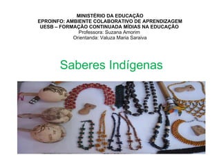 MINISTÉRIO DA EDUCAÇÃO EPROINFO: AMBIENTE COLABORATIVO DE APRENDIZAGEM UESB – FORMAÇÃO CONTINUADA MÍDIAS NA EDUCAÇÃO  Professora: Suzana Amorim  Orientanda: Valuza Maria Saraiva Saberes Indígenas 