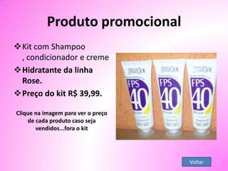 Voltar
Produto promocional
Kit com Shampoo
, condicionador e creme
Hidratante da linha
Rose.
Preço do kit R$ 39,99.
Clique na imagem para ver o preço
de cada produto caso seja
vendidos...fora o kit
 