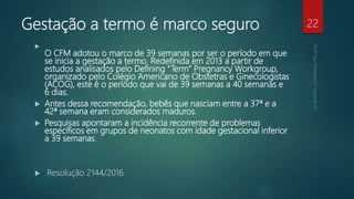 Gestação a termo é marco seguro

O CFM adotou o marco de 39 semanas por ser o período em que
se inicia a gestação a termo. Redefinida em 2013 a partir de
estudos analisados pelo Defining “Term” Pregnancy Workgroup,
organizado pelo Colégio Americano de Obstetras e Ginecologistas
(ACOG), este é o período que vai de 39 semanas a 40 semanas e
6 dias.
 Antes dessa recomendação, bebês que nasciam entre a 37ª e a
42ª semana eram considerados maduros.
 Pesquisas apontaram a incidência recorrente de problemas
específicos em grupos de neonatos com idade gestacional inferior
a 39 semanas.
 Resolução 2144/2016
22
 