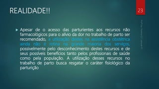 REALIDADE!!
 Apesar de o acesso das parturientes aos recursos não
farmacológicos para o alívio da dor no trabalho de parto ser
recomendado, a utilização destes na assistência obstétrica
ainda não é rotina na grande maioria dos serviços,
possivelmente pelo desconhecimento destes recursos e de
seus possíveis benefícios tanto pelos profissionais de saúde
como pela população. A utilização desses recursos no
trabalho de parto busca resgatar o caráter fisiológico da
parturição
23
 