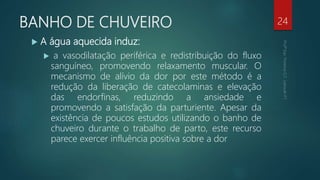 BANHO DE CHUVEIRO
 A água aquecida induz:
 a vasodilatação periférica e redistribuição do fluxo
sanguíneo, promovendo relaxamento muscular. O
mecanismo de alívio da dor por este método é a
redução da liberação de catecolaminas e elevação
das endorfinas, reduzindo a ansiedade e
promovendo a satisfação da parturiente. Apesar da
existência de poucos estudos utilizando o banho de
chuveiro durante o trabalho de parto, este recurso
parece exercer influência positiva sobre a dor
24
 