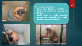 25
A aplicação terapêutica:
• temperatura da água : 37 a 38°C,
• tempo: no mínimo 20 minutos no
banho,
• ducha sobre a região dolorosa,
comumente localizada na região
lombar ou abdome inferior.
 