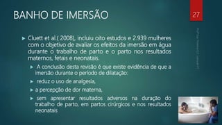 BANHO DE IMERSÃO
 Cluett et al.( 2008), incluiu oito estudos e 2.939 mulheres
com o objetivo de avaliar os efeitos da imersão em água
durante o trabalho de parto e o parto nos resultados
maternos, fetais e neonatais.
 A conclusão desta revisão é que existe evidência de que a
imersão durante o período de dilatação:
 reduz o uso de analgesia,
 a percepção de dor materna,
 sem apresentar resultados adversos na duração do
trabalho de parto, em partos cirúrgicos e nos resultados
neonatais
27
 
