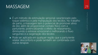 MASSAGEM 29
 É um método de estimulação sensorial caracterizado pelo
toque sistêmico e pela manipulação dos tecidos. No trabalho
de parto, a massagem tem o potencial de promover alívio
de dor, além de proporcionar contato físico com a
parturiente, potencializando o efeito de relaxamento,
diminuindo o estresse emocional e melhorando o fluxo
sanguíneo e a oxigenação dos tecidos
 Pode ser aplicada em qualquer região que a parturiente
relatar desconforto e pode também ser combinada com
outras terapias
 