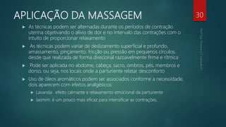 APLICAÇÃO DA MASSAGEM
 As técnicas podem ser alternadas durante os períodos de contração
uterina objetivando o alívio de dor e no intervalo das contrações com o
intuito de proporcionar relaxamento
 As técnicas podem variar de deslizamento superficial e profundo,
amassamento, pinçamento, fricção ou pressão em pequenos círculos,
desde que realizada de forma direcional razoavelmente firme e rítmica
 Pode ser aplicada no abdome, cabeça, sacro, ombros, pés, membros e
dorso, ou seja, nos locais onde a parturiente relatar desconforto
 Uso de óleos aromáticos podem ser associados conforme a necessidade,
dois aparecem com efeitos analgésicos:
 Lavanda: efeito calmante e relaxamento emocional da parturiente
 Jasmim: é um pouco mais eficaz para intensificar as contrações,
30
 