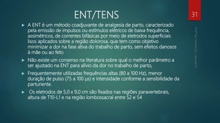 ENT/TENS
 A ENT é um método coadjuvante de analgesia de parto, caracterizado
pela emissão de impulsos ou estímulos elétricos de baixa frequência,
assimétricos, de correntes bifásicas por meio de eletrodos superficiais
lisos aplicados sobre a região dolorosa, que tem como objetivo
minimizar a dor na fase ativa do trabalho de parto, sem efeitos danosos
à mãe ou ao feto
 Não existe um consenso na literatura sobre qual o melhor parâmetro a
ser ajustado na ENT para alívio da dor no trabalho de parto,
 Frequentemente utilizadas frequências altas (80 a 100 Hz), menor
duração de pulso (75 a 100 μs) e intensidade conforme a sensibilidade da
parturiente.
 Os eletrodos de 5,0 x 9,0 cm são fixados nas regiões paravertebrais,
altura de T10-L1 e na região lombossacral entre S2 e S4
31
 