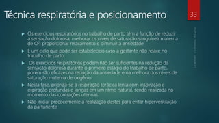 Técnica respiratória e posicionamento
 Os exercícios respiratórios no trabalho de parto têm a função de reduzir
a sensação dolorosa, melhorar os níveis de saturação sanguínea materna
de O2, proporcionar relaxamento e diminuir a ansiedade
 É um ciclo que pode ser estabelecido caso a gestante não relaxe no
trabalho de parto.
 Os exercícios respiratórios podem não ser suficientes na redução da
sensação dolorosa durante o primeiro estágio do trabalho de parto,
porém são eficazes na redução da ansiedade e na melhora dos níveis de
saturação materna de oxigênio.
 Nesta fase, prioriza-se a respiração torácica lenta com inspiração e
expiração profundas e longas em um ritmo natural, sendo realizada no
momento das contrações uterinas.
 Não iniciar precocemente a realização destes para evitar hiperventilação
da parturiente
33
 