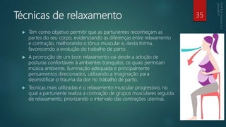 Técnicas de relaxamento
 Têm como objetivo permitir que as parturientes reconheçam as
partes do seu corpo, evidenciando as diferenças entre relaxamento
e contração, melhorando o tônus muscular e, desta forma,
favorecendo a evolução do trabalho de parto.
 A promoção de um bom relaxamento vai desde a adoção de
posturas confortáveis à ambientes tranquilos, os quais permitam
música ambiente, iluminação adequada e principalmente
pensamentos direcionados, utilizando a imaginação para
desmistificar o trauma da dor no trabalho de parto.
 Técnicas mais utilizadas é o relaxamento muscular progressivo, no
qual a parturiente realiza a contração de grupos musculares seguida
de relaxamento, priorizando o intervalo das contrações uterinas.
35
 