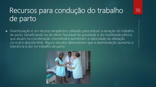 Recursos para condução do trabalho
de parto
 Deambulação é um recurso terapêutico utilizado para reduzir a duração do trabalho
de parto, beneficiando-se do efeito favorável da gravidade e da mobilidade pélvica
que atuam na coordenação miometrial e aumentam a velocidade da dilatação
cervical e descida fetal. Alguns estudos demonstram que a deambulação aumenta a
tolerância à dor no trabalho de parto
36
 