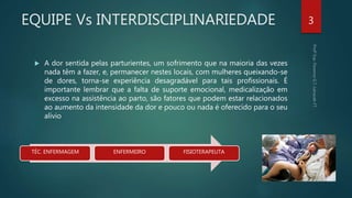 EQUIPE Vs INTERDISCIPLINARIEDADE
 A dor sentida pelas parturientes, um sofrimento que na maioria das vezes
nada têm a fazer, e, permanecer nestes locais, com mulheres queixando-se
de dores, torna-se experiência desagradável para tais profissionais. É
importante lembrar que a falta de suporte emocional, medicalização em
excesso na assistência ao parto, são fatores que podem estar relacionados
ao aumento da intensidade da dor e pouco ou nada é oferecido para o seu
alívio
3
TÉC. ENFERMAGEM ENFERMEIRO FISIOTERAPEUTA
 