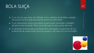 BOLA SUIÇA
 É um recurso que deve ser utilizado com o objetivo de facilitar a adoção
de postura vertical pela parturiente de forma confortável
 É um instrumento lúdico que distrai a parturiente, tornando o trabalho
de parto mais tranquilo. Tanto serve de suporte para outras técnicas
 A utilização da bola pela parturiente sem orientação e supervisão de um
profissional de saúde pode provocar queda e não deve ser recomendada
41
 