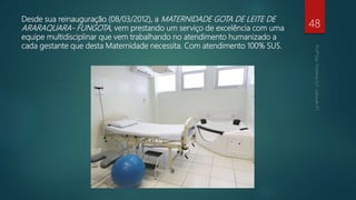 Desde sua reinauguração (08/03/2012), a MATERNIDADE GOTA DE LEITE DE
ARARAQUARA- FUNGOTA, vem prestando um serviço de excelência com uma
equipe multidisciplinar que vem trabalhando no atendimento humanizado a
cada gestante que desta Maternidade necessita. Com atendimento 100% SUS.
48
 