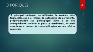 O POR QUE? 4
A principal vantagem na utilização de recursos não-
farmacológicos é o reforço da autonomia da parturiente,
proporcionando sua participação ativa e de seu
acompanhante durante o parto e nascimento, estando
associados a poucas às contraindicações ou aos efeitos
colaterais
 