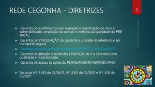 REDE CEGONHA - DIRETRIZES
 Garantia do acolhimento com avaliação e classificação de risco e
vulnerabilidade, ampliação do acesso e melhoria da qualidade do PRÉ-
NATAL;
 Garantia de VINCULAÇÃO da gestante à unidade de referência e ao
transporte seguro;
 Garantia das boas práticas na atenção ao PARTO E NASCIMENTO;
 Garantia da atenção à saúde das CRIANÇAS de 0 a 24 meses com
qualidade e resolutividade;
 Garantia de acesso às ações do PLANEJAMENTO REPRODUTIVO.
 Portarias Nº. 1.459 de 24/06/11, Nº. 2351 de 05/10/11 e Nº. 650 de
05/10/11
5
 