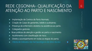 REDE CEGONHA- QUALIFICAÇÃO DA
ATENÇÃO AO PARTO E NASCIMENTO
 Implantação de Centros de Parto Normais;
 Criação de Casas de gestantes, bebês e puérperas;
 Presença de enfermeiro obstetra na assistência ao parto.
 Colegiados gestores.
 Boas práticas de atenção e gestão ao parto e nascimento
 Acolhimento com classificação de risco;
 Direito a acompanhante em todas as etapas do parto;
 Oferta de métodos não farmacológicos de alívio da dor.
6
 